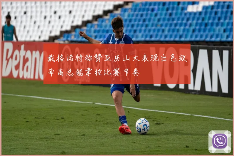 戴格诺特称赞亚历山大表现出色效率高总能掌控比赛节奏