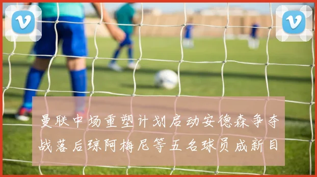 曼联中场重塑计划启动安德森争夺战落后琼阿梅尼等五名球员成新目标