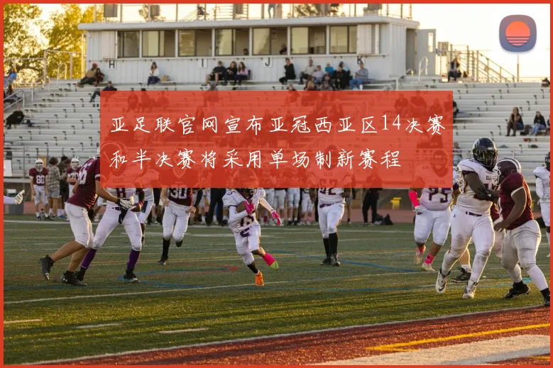 亚足联官网宣布亚冠西亚区14决赛和半决赛将采用单场制新赛程
