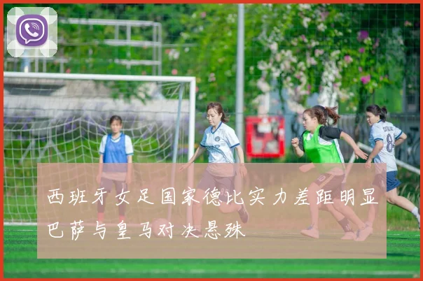 西班牙女足国家德比实力差距明显巴萨与皇马对决悬殊