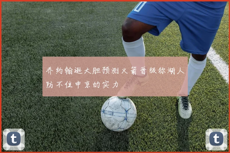 乔约翰逊大胆预测火箭晋级称湖人防不住申京的实力