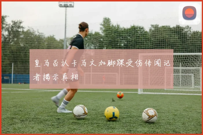 皇马否认卡马文加脚踝受伤传闻记者揭示真相