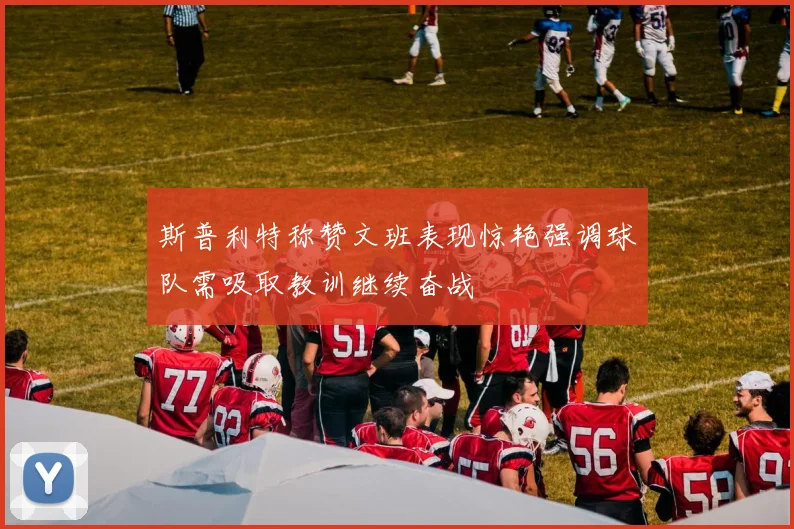 斯普利特称赞文班表现惊艳强调球队需吸取教训继续奋战