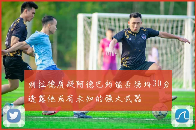 利拉德质疑阿德巴约能否场均30分透露他或有未知的强大武器
