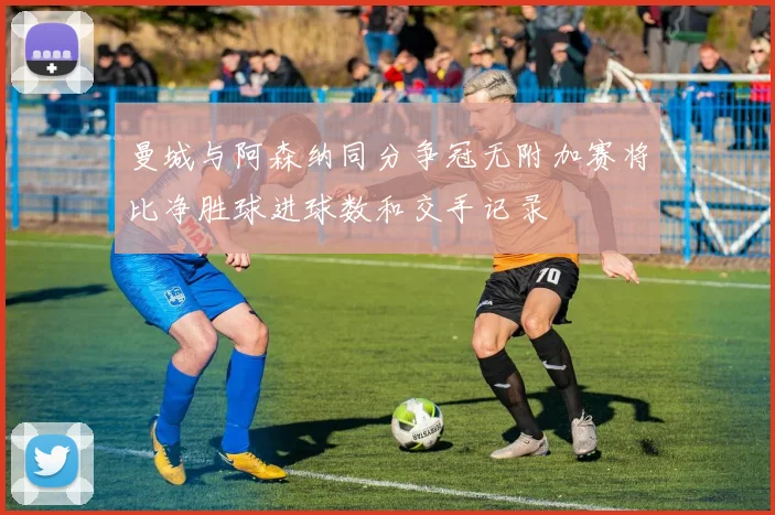 曼城与阿森纳同分争冠无附加赛将比净胜球进球数和交手记录
