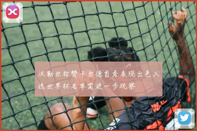 沃勒尔称赞卡尔德首秀表现出色入选世界杯名单需进一步观察