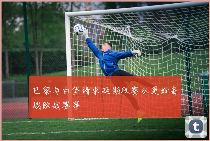 巴黎与白堡请求延期联赛以更好备战欧战赛事