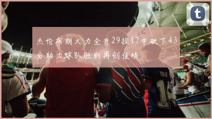 杰伦布朗火力全开29投17中砍下43分助力球队胜利再创佳绩