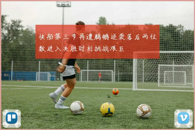 快船第三节再遭鹈鹕逆袭落后两位数进入决胜时刻挑战艰巨