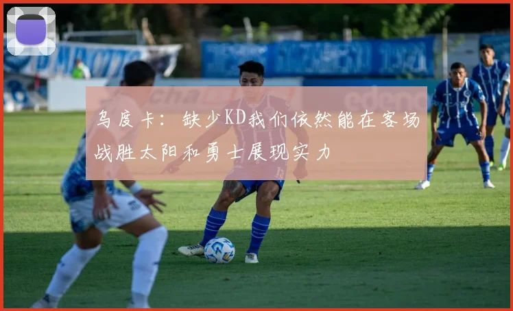 乌度卡：缺少KD我们依然能在客场战胜太阳和勇士展现实力