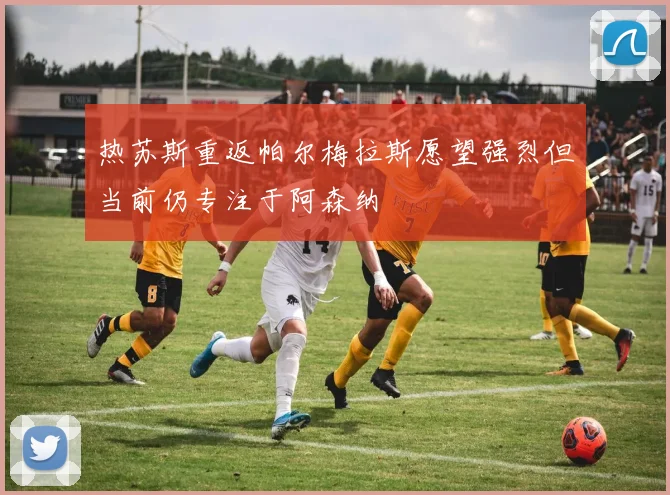 热苏斯重返帕尔梅拉斯愿望强烈但当前仍专注于阿森纳