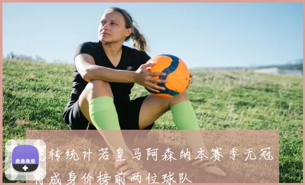 德转统计若皇马阿森纳本赛季无冠将成身价榜前两位球队