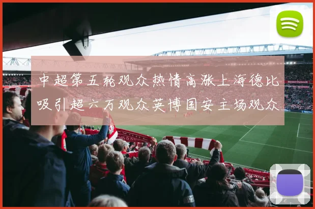 中超第五轮观众热情高涨上海德比吸引超六万观众英博国安主场观众超五万