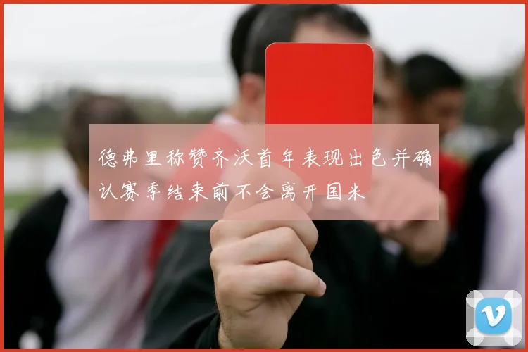 德弗里称赞齐沃首年表现出色并确认赛季结束前不会离开国米