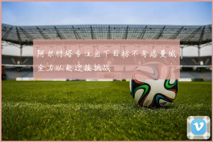 阿尔特塔专注当下目标不考虑曼城全力以赴迎接挑战
