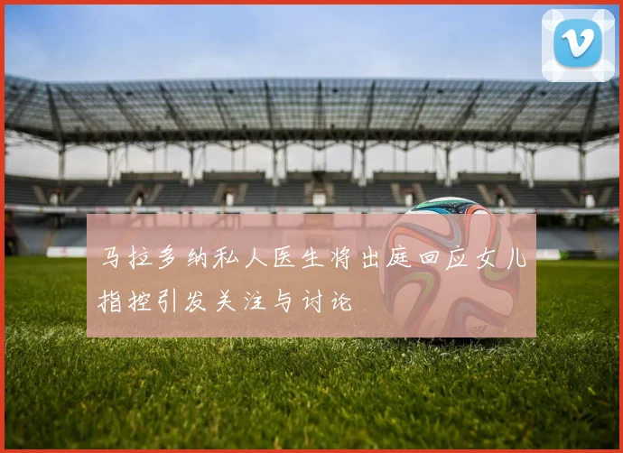 马拉多纳私人医生将出庭回应女儿指控引发关注与讨论
