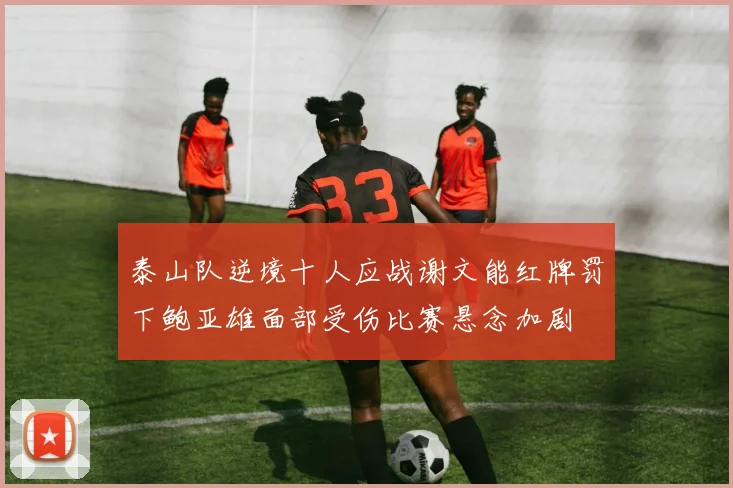泰山队逆境十人应战谢文能红牌罚下鲍亚雄面部受伤比赛悬念加剧