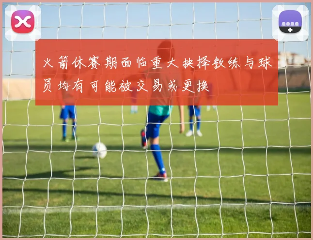火箭休赛期面临重大抉择教练与球员均有可能被交易或更换