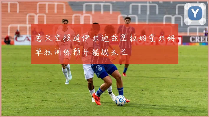 意天空报道伊尔迪兹图拉姆霍尔姆单独训练预计能战米兰