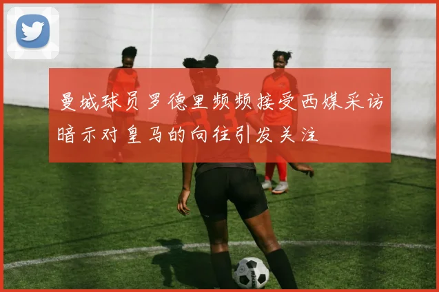 曼城球员罗德里频频接受西媒采访暗示对皇马的向往引发关注