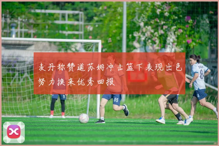 麦丹称赞道苏姆冲击篮下表现出色努力换来优秀回报