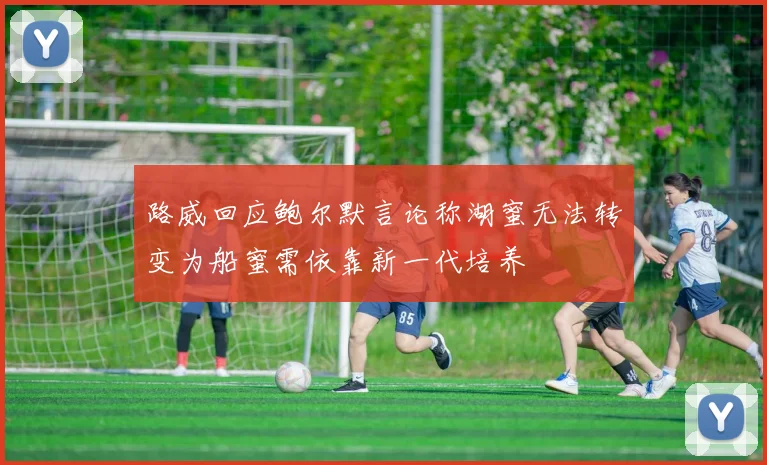 路威回应鲍尔默言论称湖蜜无法转变为船蜜需依靠新一代培养