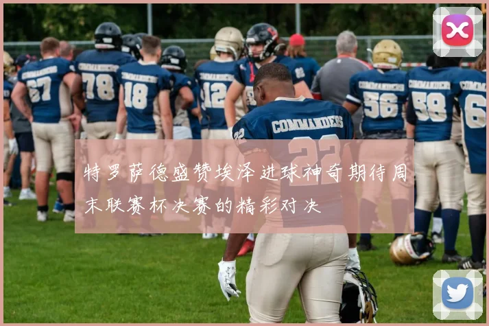 特罗萨德盛赞埃泽进球神奇期待周末联赛杯决赛的精彩对决