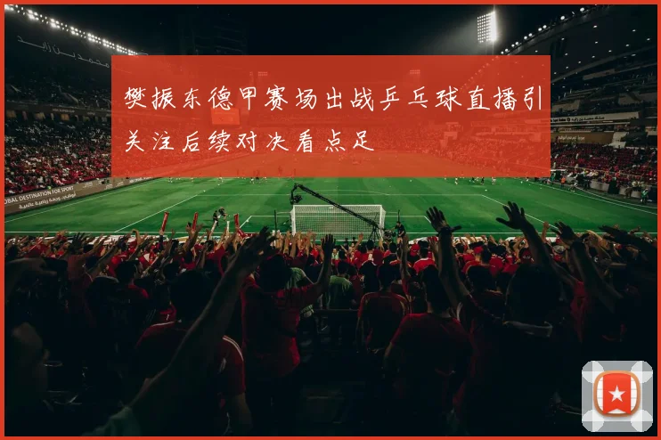 樊振东德甲赛场出战乒乓球直播引关注后续对决看点足