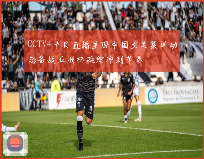 CCTV4节目直播呈现中国女足集训动态备战亚洲杯延续冲刺节奏