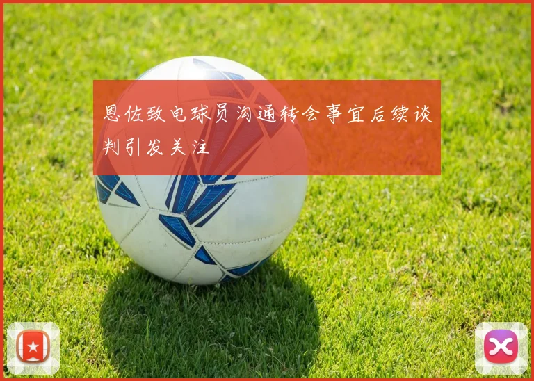 恩佐致电球员沟通转会事宜后续谈判引发关注