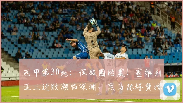 西甲第30轮：保级圈地震！塞维利亚三连败濒临深渊，黑马赫塔费搅乱欧战局势_塞尔塔_主场_西班牙人