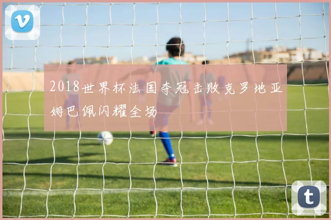 2018世界杯法国夺冠击败克罗地亚姆巴佩闪耀全场