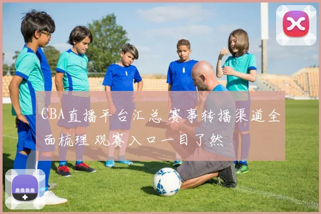 CBA直播平台汇总 赛事转播渠道全面梳理 观赛入口一目了然