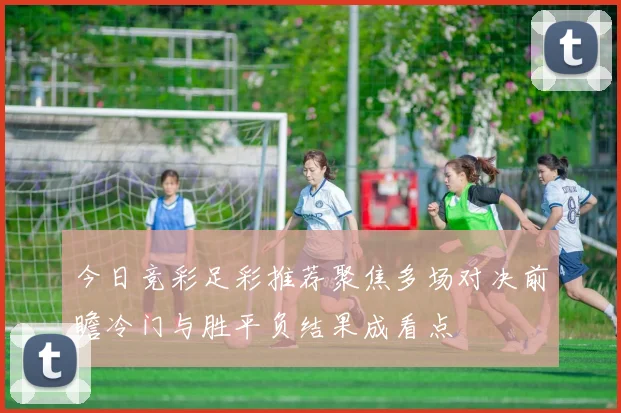 今日竞彩足彩推荐聚焦多场对决前瞻冷门与胜平负结果成看点