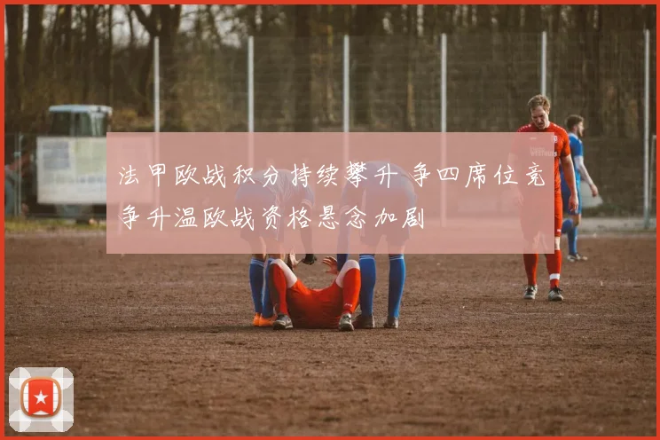 法甲欧战积分持续攀升 争四席位竞争升温欧战资格悬念加剧